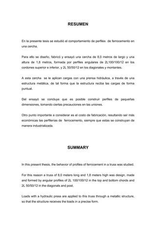 RESUMEN
En la presente tesis se estudió el comportamiento de perfiles de ferrocemento en
una cercha.
Para ello se diseño, fabricó y ensayó una cercha de 8,0 metros de largo y una
altura de 1,8 metros, formada por perfiles angulares de 2L100/100/12 en los
cordones superior e inferior, y 2L 50/50/12 en los diagonales y montantes.
A esta cercha se le aplican cargas con una prensa hidráulica, a través de una
estructura metálica, de tal forma que la estructura reciba las cargas de forma
puntual.
Del ensayó se concluye que es posible construir perfiles de pequeñas
dimensiones, tomando ciertas precauciones en las uniones.
Otro punto importante a considerar es el costo de fabricación, resultando ser más
económicas las perfilerías de ferrocemento, siempre que estas se construyan de
manera industrializada.
SUMMARY
In this present thesis, the behavior of profiles of ferrocement in a truss was studied.
For this reason a truss of 8,0 meters long and 1,8 meters high was design, made
and formed by angular profiles of 2L 100/100/12 in the top and bottom chords and
2L 50/50/12 in the diagonals and post.
Loads with a hydraulic press are applied to this truss through a metallic structure,
so that the structure receives the loads in a precise form.
 