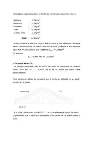 Para el peso propio restante en el diseño, se estimaron los siguientes valores:
- Cubierta : 5,0 kg/m2
- Entablado : 15,0 kg/m2
- Costanera : 11,0 kg/m2
- Cielo : 10,0 kg/m2
- Luces y otros : 3,0 kg/m2
Total : 44,0 kg/m2
La cercha diseñada tiene una longitud de 8,0 metros, y para efectos de cálculo se
estima una distancia de 5,0 metros cada una de estas, por lo que el área tributaria
es de 40,0 m2
, resultado de esto se obtiene q = 7,90 kg/mcercha
2
.
En resumen:
q PP = 7,90 + 44,0 = 51,90 kg/m2
- Cargas de Viento (V):
Los cálculos efectuados para la acción del viento se desarrollan de acuerdo
Norma NCh 432 Of. 71, “Cálculo de la de la acción del viento sobre
construcciones”.
Para efectos de cálculo se considera que la cercha es utilizada en un galpón
cerrado, en la ciudad.
(1,2sen a - 0,4)q - 0,4q
fig. No 12
De la tabla 1 de la norma NCh 432 Of. 71, se obtiene la presión básica del viento.
Supondremos que la cercha se encontrara a una altura de 4,8 metros sobre el
suelo.
 