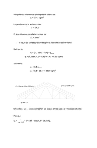 Interpolando obtenemos que la presión básica es:
q = 61,47 kg/m2
La pendiente de la techumbre es:
α = 24,2o
El área tributaria para la techumbre es:
AT = 20 m2
- Cálculo de fuerzas producidas por la presión básica del viento:
Barlovento:
q1 = (1,2 senα - 0,4) * qbasica
q1 = (1,2 sen24,2º - 0,4) * 61,47 = 5,65 kg/m2
Sotavento:
q 2 = 0,4 qbasica
q 2 = 0,4 * 61,47 = 24,59 kg/m2
q1=(1,2sen a - 0,4)q = 5,65 kg/m2 q2=-0,4q = 24,59 kg/m2
fig. No 13
teniendo q1 y q , se descomponen las cargas en los ejes x e y respectivamente:2
Para q1 :
q =y
2,24cos
1
* 5 * 5,65 * cos24,2 = 28,25 kg.
 