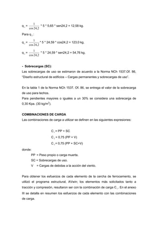 q =x
2,24cos
1
* 5 * 5,65 * sen24,2 = 12,58 kg.
Para q :2
q =y
2,24cos
1
* 5 * 24,59 * cos24,2 = 123,0 kg.
q =x
2,24cos
1
* 5 * 24,59 * sen24,2 = 54,76 kg.
- Sobrecargas (SC):
Las sobrecargas de uso se estimaron de acuerdo a la Norma NCh 1537.Of. 86,
“Diseño estructural de edificios – Cargas permanentes y sobrecargas de uso”.
En la tabla 1 de la Norma NCh 1537. Of. 86, se entrega el valor de la sobrecarga
de uso para techos.
Para pendientes mayores o iguales a un 30% se considera una sobrecarga de
0,30 Kpa. (30 kg/m2
).
COMBINACIONES DE CARGA
Las combinaciones de carga a utilizar se definen en las siguientes expresiones:
C1 = PP + SC
C 2 = 0,75 (PP + V)
C3 = 0,75 (PP + SC+V)
donde:
PP = Peso propio o carga muerta.
SC = Sobrecargas de uso.
V = Cargas de debidas a la acción del viento.
Para obtener los esfuerzos de cada elemento de la cercha de ferrocemento, se
utilizó el programa estructural, AVwin; los elementos más solicitados tanto a
tracción y compresión, resultaron ser con la combinación de carga C . En el anexo
III se detalla en resumen los esfuerzos de cada elemento con las combinaciones
de carga.
1
 