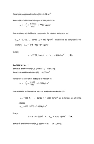 Area total sección del mortero (A) : 45,12 cm2
Por lo que la tensión de trabajo a la compresión es:
σt =
A
Fc
=
12,45
92,499.3
= 77,57 kg/cm2
Las tensiones admisibles de compresión del mortero esta dado por:
σ = 0,45 ` , donde `= 180 kg/cm2
, resistencia de compresión del
mortero. σ = 0,45 * 180 = 81 kg/cm2
.adm cf cf
.adm
Luego:
σt = 77,57 kg/cm2
< σ = 81 kg/cm2
OK..adm
Perfil 2L50x50x12
Esfuerzo a la tracción (Ft ) (perfil V17) : 618,02 kg.
Area total sección del acero (A) : 0,50 cm2
Por lo que la tensión de trabajo a la tracción es:
σt =
A
Ft
=
50,0
02,618
= 1.236 kg/cm2
Las tensiones admisibles de tracción en el acero esta dado por:
σ =0,60 f , donde f = 5.000 kg/cm2
, es la tensión en el límite
elástico.
.adm y y
σ =0,60 *5.000 = 3.000 kg/cm2
.adm
Luego:
σt = 1.236 kg/cm2
< σ = 3.000 kg/cm2
OK..adm
Esfuerzo a la compresión (Fc ) (perfil V18) : 613,41 kg.
 