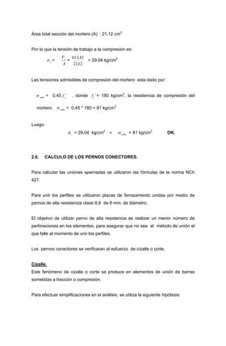 Área total sección del mortero (A) : 21,12 cm2
Por lo que la tensión de trabajo a la compresión es:
σt =
A
Fc
=
12,21
41,613
= 29,04 kg/cm2
Las tensiones admisibles de compresión del mortero esta dado por:
σ = 0,45 ` , donde `= 180 kg/cm2
, la resistencia de compresión del
mortero σ = 0,45 * 180 = 81 kg/cm2
.adm cf cf
.adm
Luego:
σt = 29,04 kg/cm2
< σ = 81 kg/cm2
OK..adm
2.6. CALCULO DE LOS PERNOS CONECTORES.
Para calcular las uniones apernadas se utilizaron las fórmulas de la norma NCh
427.
Para unir los perfiles se utilizaron placas de ferrocemento unidas por medio de
pernos de alta resistencia clase 8.8 de 8 mm. de diámetro.
El objetivo de utilizar perno de alta resistencia es realizar un menor número de
perforaciones en los elementos, para asegurar que no sea el método de unión el
que falle al momento de unir los perfiles.
Los pernos conectores se verificaran al esfuerzo de cizalle o corte.
Cizalle.
Este fenómeno de cizalle o corte se produce en elementos de unión de barras
sometidas a tracción o compresión.
Para efectuar simplificaciones en el análisis, se utiliza la siguiente hipótesis:
 