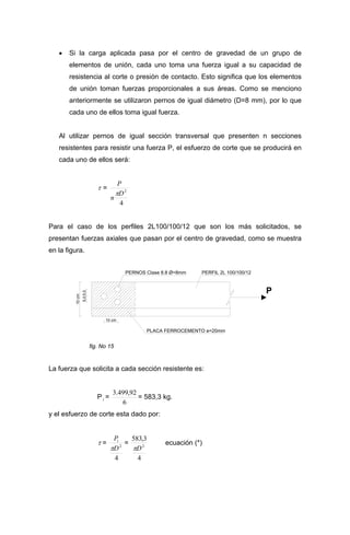 • Si la carga aplicada pasa por el centro de gravedad de un grupo de
elementos de unión, cada uno toma una fuerza igual a su capacidad de
resistencia al corte o presión de contacto. Esto significa que los elementos
de unión toman fuerzas proporcionales a sus áreas. Como se menciono
anteriormente se utilizaron pernos de igual diámetro (D=8 mm), por lo que
cada uno de ellos toma igual fuerza.
Al utilizar pernos de igual sección transversal que presenten n secciones
resistentes para resistir una fuerza P, el esfuerzo de corte que se producirá en
cada uno de ellos será:
τ =
4
2
D
n
P
π
Para el caso de los perfiles 2L100/100/12 que son los más solicitados, se
presentan fuerzas axiales que pasan por el centro de gravedad, como se muestra
en la figura.
P
PERNOS Clase 8.8 Ø=8mm
PLACA FERROCEMENTO e=20mm
PERFIL 2L 100/100/12
5,05,0
10cm
10 cm
fig. No 15
La fuerza que solicita a cada sección resistente es:
Pi =
6
92,499.3
= 583,3 kg.
y el esfuerzo de corte esta dado por:
τ =
4
2
D
Pi
π
=
4
3,583
2
Dπ
ecuación (*)
 