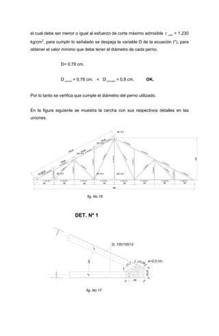 el cual debe ser menor o igual al esfuerzo de corte máximo admisible τ .adm = 1.230
kg/cm2
, para cumplir lo señalado se despeja la variable D de la ecuación (*), para
obtener el valor mínimo que debe tener el diámetro de cada perno.
D= 0,78 cm.
Dcalculo = 0,78 cm. < Dutilizado = 0,8 cm. OK.
Por lo tanto se verifica que cumple el diámetro del perno utilizado.
En la figura siguiente se muestra la cercha con sus respectivos detalles en las
uniones.
180
100100
2L 100/100/12
2L 100/100/12
2L 100/100/12
2L50/50/12
2L50/50/12
2L50/50/12
2L 100/100/12
2L 100/100/12
2L 100/100/12
2L 100/100/122L 100/100/122L 100/100/122L 100/100/122L 100/100/122L 100/100/122L 100/100/12
438,63
109,66
109,66
109,66
109,66
800
100100100100100100
2L 100/100/12
2L50/50/12
2L
50/50/12
2L
50/50/12
2L50/50/12
2L50/50/12
DET. Nº 5
2L 100/100/12
2L 100/100/12
2L50/50/12
2L50/50/12
2L 50/50/12
2L
50/50/12
2L50/50/5
DET. Nº 6
DET. Nº 2 DET. Nº 3DET. Nº 1 DET. Nº 4
DET. Nº 7
fig. No 16
DET. Nº 1
e=2,0 cm.
2L 100/100/12
30
21,7
16,47
12,89
24°
fig. No 17
 