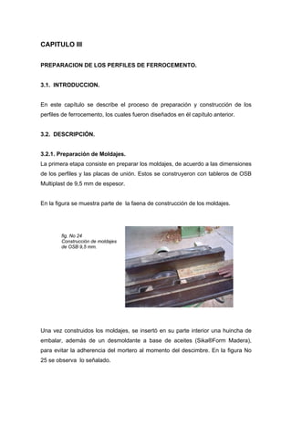 CAPITULO III
PREPARACION DE LOS PERFILES DE FERROCEMENTO.
3.1. INTRODUCCION.
En este capítulo se describe el proceso de preparación y construcción de los
perfiles de ferrocemento, los cuales fueron diseñados en él capítulo anterior.
3.2. DESCRIPCIÓN.
3.2.1. Preparación de Moldajes.
La primera etapa consiste en preparar los moldajes, de acuerdo a las dimensiones
de los perfiles y las placas de unión. Estos se construyeron con tableros de OSB
Multiplast de 9,5 mm de espesor.
En la figura se muestra parte de la faena de construcción de los moldajes.
fig. No 24
Construcción de moldajes
de OSB 9,5 mm.
Una vez construidos los moldajes, se insertó en su parte interior una huincha de
embalar, además de un desmoldante a base de aceites (Sika®Form Madera),
para evitar la adherencia del mortero al momento del descimbre. En la figura No
25 se observa lo señalado.
 