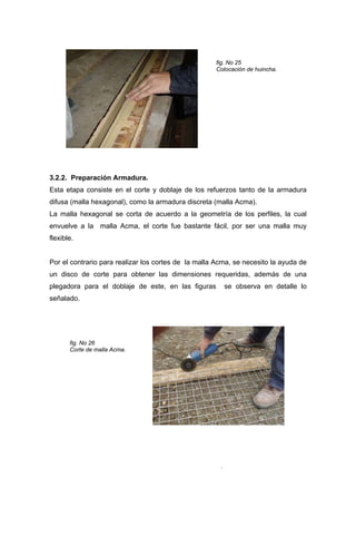 fig. No 25
Colocación de huincha.
3.2.2. Preparación Armadura.
Esta etapa consiste en el corte y doblaje de los refuerzos tanto de la armadura
difusa (malla hexagonal), como la armadura discreta (malla Acma).
La malla hexagonal se corta de acuerdo a la geometría de los perfiles, la cual
envuelve a la malla Acma, el corte fue bastante fácil, por ser una malla muy
flexible.
Por el contrario para realizar los cortes de la malla Acma, se necesito la ayuda de
un disco de corte para obtener las dimensiones requeridas, además de una
plegadora para el doblaje de este, en las figuras se observa en detalle lo
señalado.
fig. No 26
Corte de malla Acma.
.
 