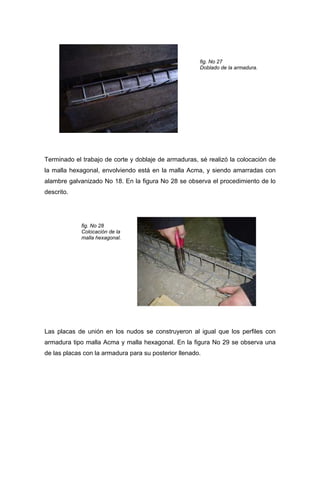 fig. No 27
Doblado de la armadura.
Terminado el trabajo de corte y doblaje de armaduras, sé realizó la colocación de
la malla hexagonal, envolviendo está en la malla Acma, y siendo amarradas con
alambre galvanizado No 18. En la figura No 28 se observa el procedimiento de lo
descrito.
fig. No 28
Colocación de la
malla hexagonal.
Las placas de unión en los nudos se construyeron al igual que los perfiles con
armadura tipo malla Acma y malla hexagonal. En la figura No 29 se observa una
de las placas con la armadura para su posterior llenado.
 
