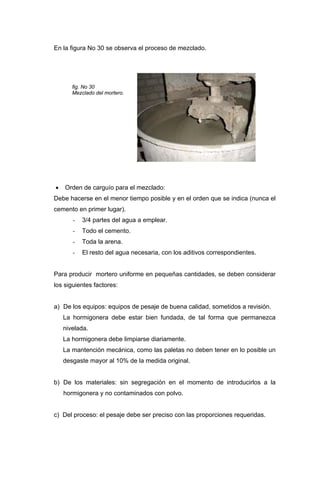 En la figura No 30 se observa el proceso de mezclado.
fig. No 30
Mezclado del mortero.
• Orden de carguío para el mezclado:
Debe hacerse en el menor tiempo posible y en el orden que se indica (nunca el
cemento en primer lugar).
- 3/4 partes del agua a emplear.
- Todo el cemento.
- Toda la arena.
- El resto del agua necesaria, con los aditivos correspondientes.
Para producir mortero uniforme en pequeñas cantidades, se deben considerar
los siguientes factores:
a) De los equipos: equipos de pesaje de buena calidad, sometidos a revisión.
La hormigonera debe estar bien fundada, de tal forma que permanezca
nivelada.
La hormigonera debe limpiarse diariamente.
La mantención mecánica, como las paletas no deben tener en lo posible un
desgaste mayor al 10% de la medida original.
b) De los materiales: sin segregación en el momento de introducirlos a la
hormigonera y no contaminados con polvo.
c) Del proceso: el pesaje debe ser preciso con las proporciones requeridas.
 
