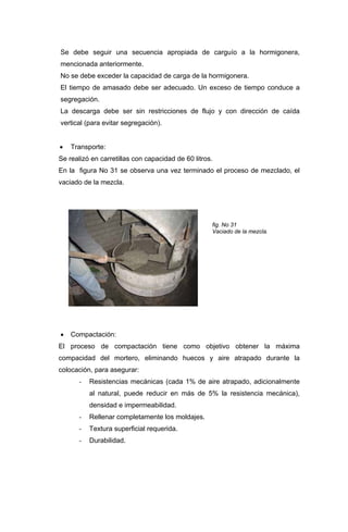Se debe seguir una secuencia apropiada de carguío a la hormigonera,
mencionada anteriormente.
No se debe exceder la capacidad de carga de la hormigonera.
El tiempo de amasado debe ser adecuado. Un exceso de tiempo conduce a
segregación.
La descarga debe ser sin restricciones de flujo y con dirección de caída
vertical (para evitar segregación).
• Transporte:
Se realizó en carretillas con capacidad de 60 litros.
En la figura No 31 se observa una vez terminado el proceso de mezclado, el
vaciado de la mezcla.
fig. No 31
Vaciado de la mezcla.
• Compactación:
El proceso de compactación tiene como objetivo obtener la máxima
compacidad del mortero, eliminando huecos y aire atrapado durante la
colocación, para asegurar:
- Resistencias mecánicas (cada 1% de aire atrapado, adicionalmente
al natural, puede reducir en más de 5% la resistencia mecánica),
densidad e impermeabilidad.
- Rellenar completamente los moldajes.
- Textura superficial requerida.
- Durabilidad.
 
