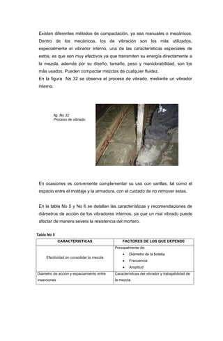 Existen diferentes métodos de compactación, ya sea manuales o mecánicos.
Dentro de los mecánicos, los de vibración son los más utilizados,
especialmente el vibrador interno, una de las características especiales de
estos, es que son muy efectivos ya que transmiten su energía directamente a
la mezcla, además por su diseño, tamaño, peso y maniobrabilidad, son los
más usados. Pueden compactar mezclas de cualquier fluidez.
En la figura No 32 se observa el proceso de vibrado, mediante un vibrador
interno.
fig. No 32
Proceso de vibrado.
En ocasiones es conveniente complementar su uso con varillas, tal como el
espacio entre el moldaje y la armadura, con el cuidado de no remover estas.
En la tabla No 5 y No 6 se detallan las características y recomendaciones de
diámetros de acción de los vibradores internos, ya que un mal vibrado puede
afectar de manera severa la resistencia del mortero.
Tabla No 5
CARACTERISTICAS FACTORES DE LOS QUE DEPENDE
Efectividad en consolidar la mezcla
Principalmente de:
• Diámetro de la botella
• Frecuencia
• Amplitud
Diámetro de acción y espaciamiento entre
inserciones
Características del vibrador y trabajabilidad de
la mezcla.
 