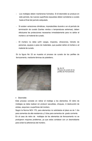 - Los moldajes deben mantenerse húmedos. Si él desmolde se produce en
este período, las nuevas superficies expuestas deben someterse a curado
hasta el final del período estipulado.
- Si existen variaciones climáticas, impredecibles durante o en el período de
terminación de curado (fuertes vientos o temperaturas extremas), deben
efectuarse las protecciones necesarias inmediatamente para no dañar el
mortero o al material de curado.
- El mortero no debe sufrir cargas, impactos, vibraciones, tránsito de
personas, equipos o peso de materiales, que puedan dañar al mortero o al
material de curado.
En la figura No 33 se muestra el proceso de curado de los perfiles de
ferrocemento, mediante láminas de polietileno.
fig. No 33
Proceso de curado de los
perfiles de Ferrocemento.
• Desmolde:
Este proceso consiste en retirar el moldaje a los elementos. El retiro de
moldajes se debe realizar sin producir sacudidas, choques, ni destrucción de
aristas, esquinas o superficies del mortero.
Según la Norma NCh 170, para elementos no solicitados el plazo es de 1 día
para cementos de alta resistencia y 2 días para cementos de grado corriente.
En el caso de retiro de moldajes de los elementos de ferrocemento no se
produjeron mayores problemas, ya que estos contaban con un desmoldante
para evitar la adherencia del mortero.
 