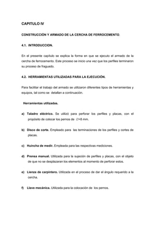 CAPITULO IV
CONSTRUCCIÓN Y ARMADO DE LA CERCHA DE FERROCEMENTO.
4.1. INTRODUCCION.
En el presente capítulo se explica la forma en que se ejecuto el armado de la
cercha de ferrocemento. Este proceso se inicio una vez que los perfiles terminaron
su proceso de fraguado.
4.2. HERRAMIENTAS UTILIZADAS PARA LA EJECUCIÓN.
Para facilitar el trabajo del armado se utilizaron diferentes tipos de herramientas y
equipos, tal como se detallan a continuación.
Herramientas utilizadas.
a) Taladro eléctrico. Se utilizó para perforar los perfiles y placas, con el
propósito de colocar los pernos de ∅=8 mm.
b) Disco de corte. Empleado para las terminaciones de los perfiles y cortes de
placas.
c) Huincha de medir. Empleada para las respectivas mediciones.
d) Prensa manual. Utilizada para la sujeción de perfiles y placas, con el objeto
de que no se desplazaran los elementos al momento de perforar estos.
e) Lienza de carpintero. Utilizada en el proceso de dar el ángulo requerido a la
cercha.
f) Llave mecánica. Utilizada para la colocación de los pernos.
 