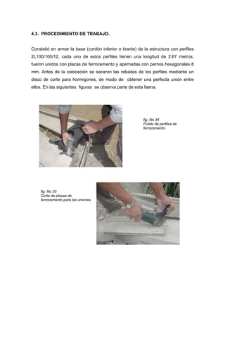 4.3. PROCEDIMIENTO DE TRABAJO.
Consistió en armar la base (cordón inferior o tirante) de la estructura con perfiles
2L100/100/12, cada uno de estos perfiles tienen una longitud de 2,67 metros,
fueron unidos con placas de ferrocemento y apernadas con pernos hexagonales 8
mm. Antes de la colocación se sacaron las rebadas de los perfiles mediante un
disco de corte para hormigones, de modo de obtener una perfecta unión entre
ellos. En las siguientes figuras se observa parte de esta faena.
fig. No 34
Pulido de perfiles de
ferrocemento.
fig. No 35
Corte de placas de
ferrocemento para las uniones.
 
