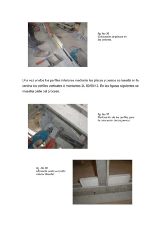 fig. No 36
Colocación de placas en
las uniones.
Una vez unidos los perfiles inferiores mediante las placas y pernos se insertó en la
cercha los perfiles verticales ó montantes 2L 50/50/12. En las figuras siguientes se
muestra parte del proceso.
fig. No 37
Perforación de los perfiles para
la colocación de los pernos.
fig. No 38
Montante unido a cordón
inferior (tirante).
 