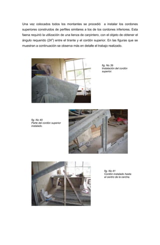 Una vez colocados todos los montantes se procedió a instalar los cordones
superiores construidos de perfiles similares a los de los cordones inferiores. Esta
faena requirió la utilización de una lienza de carpintero, con el objeto de obtener el
ángulo requerido (24o
) entre el tirante y el cordón superior. En las figuras que se
muestran a continuación se observa más en detalle el trabajo realizado.
fig. No 39
Instalación del cordón
superior.
fig. No 40
Parte del cordón superior
instalado.
fig. No 41
Cordón instalado hasta
el centro de la cercha.
 