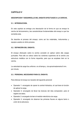 CAPITULO V
DESCRIPCION Y DESARROLLO DEL ENSAYO EFECTUADO A LA CERCHA.
5.1. INTRODUCCION.
En este capítulo se entrega una descripción de la forma en que se ensayo la
cercha de ferrocemento y las características fundamentales del ensayo a que fue
sometida esta.
Se describe el proceso del ensayo, como así los materiales, instrumentos y
equipos usados en dicho proceso.
5.2. DEFINICIÓN DEL ENSAYO.
El ensayo efectuado sobre la cercha consistió en aplicar sobre ella cargas
puntuales. Para ello se coloco sobre los cordones superiores de la cercha una
estructura metálica con la forma requerida, para que se acoplase bien en la
cercha.
La velocidad de carga fue uniforme en el tiempo y de aproximadamente 6 mm.
por minuto.
5.3. PERSONAL NECESARIO PARA EL ENSAYO.
Para efectuar el ensayo se necesito del siguiente personal:
• Operador 1: encargado de operar la central hidráulica, el cual tiene la función
de aplicar la carga.
• Operador 2: encargado de llevar las lecturas del reloj comparador, para el
registro de datos.
• Operador 3: encargado de leer el medidor electrónico de carga.
• Operador 4: encargado de observar las primeras fisuras en alguna barra o
unión de la estructura.
 