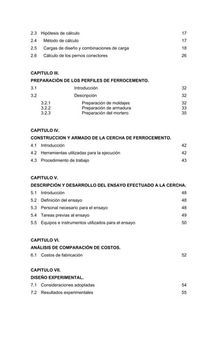 2.3 Hipótesis de cálculo 17
2.4 Método de cálculo 17
2.5 Cargas de diseño y combinaciones de carga 18
2.6 Cálculo de los pernos conectores 26
CAPITULO III.
PREPARACIÓN DE LOS PERFILES DE FERROCEMENTO.
3.1 Introducción 32
3.2 Descripción 32
3.2.1 Preparación de moldajes 32
3.2.2 Preparación de armadura 33
3.2.3 Preparación del mortero 35
CAPITULO IV.
CONSTRUCCION Y ARMADO DE LA CERCHA DE FERROCEMENTO.
4.1 Introducción 42
4.2 Herramientas utilizadas para la ejecución 42
4.3 Procedimiento de trabajo 43
CAPITULO V.
DESCRIPCIÓN Y DESARROLLO DEL ENSAYO EFECTUADO A LA CERCHA.
5.1 Introducción 48
5.2 Definición del ensayo 48
5.3 Personal necesario para el ensayo 48
5.4 Tareas previas al ensayo 49
5.5 Equipos e instrumentos utilizados para el ensayo 50
CAPITULO VI.
ANÁLISIS DE COMPARACIÓN DE COSTOS.
6.1 Costos de fabricación 52
CAPITULO VII.
DISEÑO EXPERIMENTAL.
7.1 Consideraciones adoptadas 54
7.2 Resultados experimentales 55
 