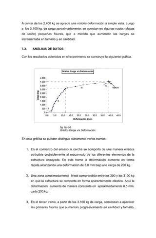 A contar de los 2.400 kg se aprecia una notoria deformación a simple vista. Luego
a los 3.100 kg. de carga aproximadamente, se aprecian en algunos nudos (placas
de unión) pequeñas fisuras, que a medida que aumentan las cargas se
incrementaba en tamaño y en cantidad.
7.3. ANÁLISIS DE DATOS
Con los resultados obtenidos en el experimento se construye la siguiente gráfica.
fig. No 55
Gráfico Carga v/s Deformación.
En esta gráfica se pueden distinguir claramente varios tramos:
1. En el comienzo del ensayo la cercha se comporta de una manera errática
atribuible probablemente al reacomodo de los diferentes elementos de la
estructura ensayada. En este tramo la deformación aumenta en forma
rápida alcanzando una deformación de 3.0 mm bajo una carga de 200 kg.
2. Una zona aproximadamente lineal comprendida entre los 200 y los 3100 kg
en que la estructura se comporta en forma aparentemente elástica. Aquí la
deformación aumenta de manera constante en aproximadamente 0,5 mm.
cada 200 kg.
3. En el tercer tramo, a partir de los 3.100 kg de carga, comienzan a aparecer
las primeras fisuras que aumentan progresivamente en cantidad y tamaño,
 