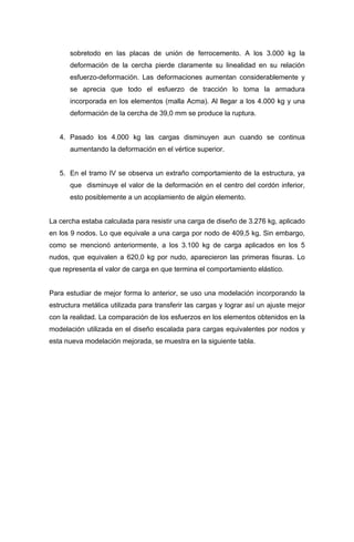 sobretodo en las placas de unión de ferrocemento. A los 3.000 kg la
deformación de la cercha pierde claramente su linealidad en su relación
esfuerzo-deformación. Las deformaciones aumentan considerablemente y
se aprecia que todo el esfuerzo de tracción lo toma la armadura
incorporada en los elementos (malla Acma). Al llegar a los 4.000 kg y una
deformación de la cercha de 39,0 mm se produce la ruptura.
4. Pasado los 4.000 kg las cargas disminuyen aun cuando se continua
aumentando la deformación en el vértice superior.
5. En el tramo IV se observa un extraño comportamiento de la estructura, ya
que disminuye el valor de la deformación en el centro del cordón inferior,
esto posiblemente a un acoplamiento de algún elemento.
La cercha estaba calculada para resistir una carga de diseño de 3.276 kg, aplicado
en los 9 nodos. Lo que equivale a una carga por nodo de 409,5 kg. Sin embargo,
como se mencionó anteriormente, a los 3.100 kg de carga aplicados en los 5
nudos, que equivalen a 620,0 kg por nudo, aparecieron las primeras fisuras. Lo
que representa el valor de carga en que termina el comportamiento elástico.
Para estudiar de mejor forma lo anterior, se uso una modelación incorporando la
estructura metálica utilizada para transferir las cargas y lograr así un ajuste mejor
con la realidad. La comparación de los esfuerzos en los elementos obtenidos en la
modelación utilizada en el diseño escalada para cargas equivalentes por nodos y
esta nueva modelación mejorada, se muestra en la siguiente tabla.
 