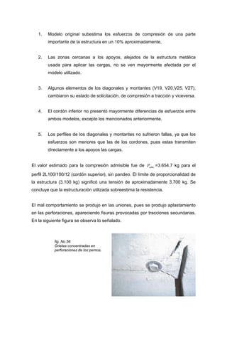 1. Modelo original subestima los esfuerzos de compresión de una parte
importante de la estructura en un 10% aproximadamente,
2. Las zonas cercanas a los apoyos, alejados de la estructura metálica
usada para aplicar las cargas, no se ven mayormente afectada por el
modelo utilizado.
3. Algunos elementos de los diagonales y montantes (V19, V20,V25, V27),
cambiaron su estado de solicitación, de compresión a tracción y viceversa.
4. El cordón inferior no presentó mayormente diferencias de esfuerzos entre
ambos modelos, excepto los mencionados anteriormente.
5. Los perfiles de los diagonales y montantes no sufrieron fallas, ya que los
esfuerzos son menores que las de los cordones, pues estas transmiten
directamente a los apoyos las cargas.
El valor estimado para la compresión admisible fue de =3.654,7 kg para el
perfil 2L100/100/12 (cordón superior), sin pandeo. El límite de proporcionalidad de
la estructura (3.100 kg) significó una tensión de aproximadamente 3.700 kg. Se
concluye que la estructuración utilizada sobreestima la resistencia.
.admP
El mal comportamiento se produjo en las uniones, pues se produjo aplastamiento
en las perforaciones, apareciendo fisuras provocadas por tracciones secundarias.
En la siguiente figura se observa lo señalado.
fig. No 56
Grietas concentradas en
perforaciones de los pernos.
 