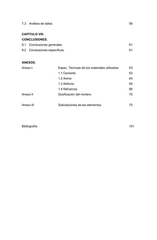 7.3 Análisis de datos 56
CAPITULO VIII.
CONCLUSIONES.
8.1 Conclusiones generales 61
8.2 Conclusiones específicas 61
ANEXOS.
Anexo I. Espec. Técnicas de los materiales utilizados 63
1.1 Cemento 63
1.2 Arena 64
1.3 Aditivos 65
1.4 Refuerzos 66
Anexo II Dosificación del mortero 70
Anexo III Solicitaciones de los elementos 75
Bibliografía 101
 