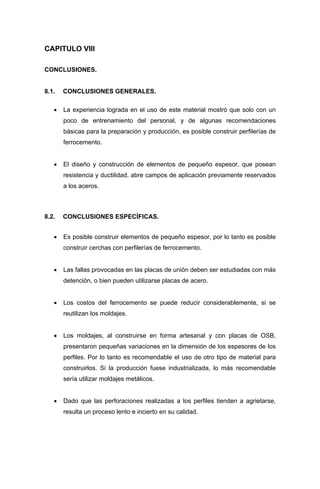 CAPITULO VIII
CONCLUSIONES.
8.1. CONCLUSIONES GENERALES.
• La experiencia lograda en el uso de este material mostró que solo con un
poco de entrenamiento del personal, y de algunas recomendaciones
básicas para la preparación y producción, es posible construir perfilerías de
ferrocemento.
• El diseño y construcción de elementos de pequeño espesor, que posean
resistencia y ductilidad, abre campos de aplicación previamente reservados
a los aceros.
8.2. CONCLUSIONES ESPECÍFICAS.
• Es posible construir elementos de pequeño espesor, por lo tanto es posible
construir cerchas con perfilerías de ferrocemento.
• Las fallas provocadas en las placas de unión deben ser estudiadas con más
detención, o bien pueden utilizarse placas de acero.
• Los costos del ferrocemento se puede reducir considerablemente, si se
reutilizan los moldajes.
• Los moldajes, al construirse en forma artesanal y con placas de OSB,
presentaron pequeñas variaciones en la dimensión de los espesores de los
perfiles. Por lo tanto es recomendable el uso de otro tipo de material para
construirlos. Si la producción fuese industrializada, lo más recomendable
sería utilizar moldajes metálicos.
• Dado que las perforaciones realizadas a los perfiles tienden a agrietarse,
resulta un proceso lento e incierto en su calidad.
 