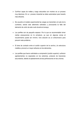 • Confinar capas de mallas y luego estucarlas con mortero es un proceso
muy laborioso. En un proceso industrial se debe automatizar para hacerlo
más eficiente.
• De acuerdo al modelo experimental las cargas se transmiten al nudo de la
cumbrera, siendo este altamente solicitado y provocando la falla del
elemento de unión de este nudo durante el ensayo.
• Los perfiles son de pequeño espesor. Por lo que es recomendable tomar
ciertas precauciones en la armadura, ya que en algunas zonas el
recubrimiento puede ser mínimo. Una solución es un anticorrosivo para
prevenir este problema.
• El área de contacto entre el cordón superior de la cercha y la estructura
metálica, provocó un mayor esfuerzo en los elementos.
• Los perfiles que fueron solicitados a compresión (cordón superior), sufrieron
agrietamientos no esperados en los extremos, producto de tracciones
secundarias, debido al aplastamiento de las perforaciones en las uniones.
 