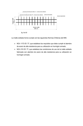 .
Ancho malla
260 cm.
Largomalla
500cm.
Barras longitudinales
Barras transversales
Economía de borde para mallas "C" : 4 barras menor diámetro
Economía de borde para mallas "R" : 2 barras menor diámetro
fig. No 60
La malla soldada Acma cumple con las siguientes Normas Chilenas del INN:
• NCh 1173 Of. 77, que establece los requisitos que debe cumplir el alambre
de acero de alta resistencia para su utilización en hormigón armado.
• NCh 219 Of. 77, que establece las condiciones de uso de la malla soldada
fabricada con alambre de acero de alta resistencia para su utilización en
hormigón armado.
 