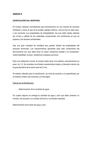 ANEXO II
DOSIFICACIÓN DEL MORTERO.
El mortero utilizado normalmente para ferrocemento es una mezcla de cemento
hidráulico y arena al que se le pueden agregar aditivos, como lo fue en este caso,
y así aumentar sus propiedades de trabajabilidad, las que están dadas además
por el tipo y calidad de los materiales componentes, las condiciones en que se
prepara y los factores ambientales.
Hay una gran variedad de variables que pueden afectar las propiedades del
producto terminado. Los requerimientos generales para este componente del
ferrocemento son que debe tener la mayor resistencia posible a la compresión,
impermeabilidad, dureza, resistencia a ataques químicos.
Para una utilización normal, el mortero debe tener una relación cemento/arena en
peso de 1:2. Se considera una fluidez característica media y el tamaño máximo de
la granulometría de la arena será de 5 mm.
El método utilizado para la dosificación, se hará de acuerdo a lo especificado por
el Instituto Chileno del Cemento y el Hormigón.
Cálculo de la Dosificación.
- Determinación de la cantidad de agua:
En cuadro adjunto se entrega la cantidad de agua y aire que debe contener un
mortero, de acuerdo a su modulo de finura y a la fluidez deseada.
Determinación de la dosis de agua y aire:
 