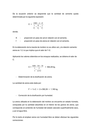 De la ecuación anterior se desprende que la cantidad de cemento queda
determinada por la siguiente expresión:
C =
fKC P
f
P
K
P
HA
++
−−
1
1000
donde;
K : proporción en peso de cal en relación con el cemento.
f : proporción en peso de arena en relación con el cemento.
En la elaboración de la mezcla de mortero no se utilizo cal, y la relación cemento:
arena es 1:2, lo que implica que el valor de f =2.
Aplicando los valores obtenidos en los ensayos realizados, se obtiene el valor de
C.
C =
512,2
2
3
1
303011000
+
−−
= 592,29 kg.
- Determinación de la dosificación de arena.
La cantidad de arena esta dada por:
F = f x C = 2 x 592,29 = 1.185 kg.
- Corrección de la dosificación por humedad.
La arena utilizada en la elaboración del mortero se encuentra en estado húmedo,
compuesta por la cantidad absorbida en el interior de los granos de arena, que
corresponde al contenido de humedad del estado saturado superficialmente seco,
y por el agua libre.
Por lo tanto al emplear arena con humedad libre se deben efectuar las siguientes
correcciones:
 