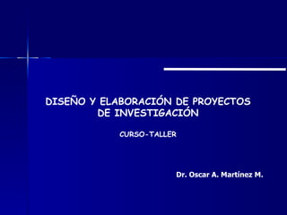 DISEÑO Y ELABORACIÓN DE PROYECTOS DE INVESTIGACIÓN CURSO-TALLER Dr. Oscar A. Martínez M. 