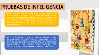 REACTIVOS PUEDEN SER ELABORADOS DE ACUERDO CON
UNA TEORIA ESPECIFICA DE LA CONDUCTA INTELIGENTE,
O HACIENDO REFERENCIA SOLO A TIPOS DE TAREAS QUE
LA GENTE MUY INTELIGENTE PUEDE REALIZAR DE
MANERA MAS EFECTIVA QUE LAS PERSONAS MENOS
INTELIGENTES
LA SELECCIÓN DE LOS REACTIVOS A INCLUIR EN LA
PRUEBA FINAL PUEDEN HACERSE CON BASE EN LAS
RELACIONES DE LAS RESPUESTAS DADAS A REACTIVOS
CON CRITERIOS COMO LA EDAD CRONOLOGICA ASI COMO
LAS RELACIONES ENTRE LOS REACTIVOS DE LA PRUEBA
 