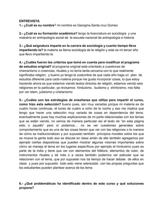 ENTREVISTA
1.- ¿Cuál es su nombre? mi nombre es Georgina Santa cruz Gomez
2.- ¿Cuál es su formación académica? tengo la licenciatura en sociología y una
maestría en antropología social de la escuela nacional de antropología e historia
3.- ¿Qué asignatura imparte en la carrera de sociología y cuanto tiempo lleva
impartiendo la? la materia se llama sociología de la religión y este es mi tercer año
que llevo impartiendo la
4.- ¿Cuáles fueron los criterios que tomó en cuenta para modificar el programa
de estudios original? el programa original está orientado a cuestiones de
chamanismo o creencias, rituales y no tenía tanta cercanía con lo que realmente
significaba religión; y bueno yo tengo la costumbre de que cada año hago un plan de
estudios diferente para cada materia porque me gusta incorporar cosas, lo que estoy
haciendo ahora es que estamos viendo textos directos de religión, estamos viendo seis
religiones en lo particular, ya revisamos hinduismo, budismo y shintoísmo. nos falta
por ver islam, judaísmo y cristianismo
5.- ¿Cuáles son las estrategias de enseñanza que utiliza para impartir el curso,
como hizo esta selección? bueno pues, son muy variadas porque mi materia es de
cuatro horas continuas, el lunes de cuatro a ocho de la noche y eso me implica que
tengo que hacer una selección muy variada de cosas en dependencia del tema.
eventualmente pues hay muchas explicaciones de mi parte relacionadas con los temas
que se están viendo, no vemos de manera particular así el texto de “en esta página
esto o aquello” pero sí podemos… no se ver cuestiones generales sobre
comportamiento que es una de las cosas tienen que ver con las religiones o la manera
de cómo se institucionalizan y por supuesto también principios morales sobre los que
se mueve la gente todo eso se discute en clase amén de ello también agregamos por
ejemplo ciertas diapositivas que pueden mostrar algunas visiones importantes sobre
cómo se maneja el tema en los lugares específicos por ejemplo el hinduismo pues es
parte de la india y tiene que ver con elementos del folklore, elementos de color, de
instrumentos rituales y de más o a veces también podemos ver pelicular que se
relacionen con el tema, que por supuesto nos da tiempo de hacer debate de ellos en
clase y pues por supuesto todo esto viene aderezado con las propias preguntas que
los estudiantes pueden plantear acerca de los tema

6.- ¿Qué problemáticas ha identificado dentro de este curso y qué soluciones
propone?

 