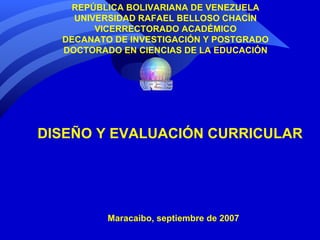 REPÚBLICA BOLIVARIANA DE VENEZUELA UNIVERSIDAD RAFAEL BELLOSO CHACÍN VICERRECTORADO ACADÉMICO DECANATO DE INVESTIGACIÓN Y POSTGRADO DOCTORADO EN CIENCIAS DE LA EDUCACIÓN DISEÑO Y EVALUACIÓN CURRICULAR Maracaibo, septiembre de 2007 