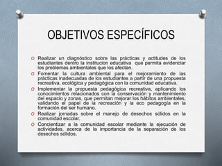 OBJETIVOS ESPECÍFICOS
O Realizar un diagnóstico sobre las prácticas y actitudes de los
estudiantes dentro la institucion educativa que permita evidenciar
los problemas ambientales que los afectan.
O Fomentar la cultura ambiental para el mejoramiento de las
prácticas inadecuadas de los estudiantes a partir de una propuesta
recreativa, ecológica y pedagógica con la comunidad educativa.
O Implementar la propuesta pedagógica recreativa, aplicando los
conocimientos relacionados con la conservación y mantenimiento
del espacio y zonas, que permitan mejorar los hábitos ambientales,
validando el papel de la recreación y la eco pedagogía en la
formación del ser humano.
O Realizar jornadas sobre el manejo de desechos sólidos en la
comunidad escolar.
O Concientizar a la comunidad escolar mediante la ejecución de
actividades, acerca de la importancia de la separación de los
desechos sólidos.
 