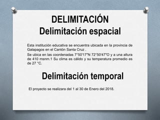 DELIMITACIÓN
Delimitación espacial
Esta institución educativa se encuentra ubicada en la provincia de
Galapagos en el Cantón Santa Cruz .
Se ubica en las coordenadas 7°50′17″N 72°50′47″O y a una altura
de 410 msnm.1 Su clima es cálido y su temperatura promedio es
de 27 °C.
Delimitación temporal
El proyecto se realizara del 1 al 30 de Enero del 2018.
 