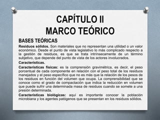 CAPÍTULO II
MARCO TEÓRICO
BASES TEÓRICAS
Residuos sólidos. Son materiales que no representan una utilidad o un valor
económico. Desde el punto de vista legislativo lo más complicado respecto a
la gestión de residuos, es que se trata intrínsecamente de un término
subjetivo, que depende del punto de vista de los actores involucrados.
Características.
Características físicas: es la comprensión gravimétrica, es decir, el peso
porcentual de cada componente en relación con el peso total de los residuos
manejados y el peso específico que no es más que la relación de los pesos de
los residuos en función del volumen que ocupa. La comprensibilidad que se
conoce como el grado de compactación que indica la reducción en volumen
que puede sufrir una determinada masa de residuos cuando se somete a una
presión determinada.
Características biológicas: aquí es importante conocer la población
microbiana y los agentes patógenos que se presentan en los residuos sólidos.
 