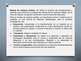 Manejo de residuos sólidos. Se refiere al conjunto de procedimientos y
políticas que conforman el sistema de manejo de los residuos sólidos con la
meta de realizar una gestión ambiental y económicamente adecuada.
Para el manejo de residuos sólidos, es importante revisar el sistema que lo
posibilita, el cual servirá de referente metodológico para la presente
investigación, así:
a) Generación: encaminada a la transformación de un material en un
residuo. Una organización usualmente se vuelve generadora cuando su
proceso genera un residuo, o cuando lo derrama o cuando no utiliza más
un material.
b) Transporte: dirigido a trasladar el residuo
c) Tratamiento y disposición: se refiere a la selección y aplicación de
tecnologías apropiadas para el control y tratamiento de los residuos
peligrosos o de sus constituyentes. Respecto a la disposición la
alternativa comúnmente más utilizada es el relleno sanitario.
d) Control y supervisión: Este subsistema se relaciona fundamentalmente
con el control efectivo de los otros tres sub sistemas.
 