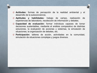 O Actitudes: formas de percepción de la realidad ambiental y el
desarrollo de la autoconciencia.
O Aptitudes y habilidades: trabajo de campo, realización de
experiencias de laboratorio, recolección de información y debates.
O Capacidad de evaluación: formar individuos capaces de tomar
decisiones sustentables, mediante el análisis comparativo de distintas
soluciones, la evaluación de acciones y sistemas, la simulación de
situaciones, la organización de debates, etc.
O Participación: talleres de acción, actividades en la comunidad,
simulación de situaciones complejas y juegos diversos.
 