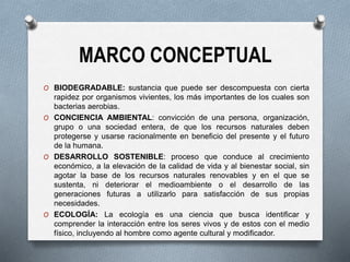 MARCO CONCEPTUAL
O BIODEGRADABLE: sustancia que puede ser descompuesta con cierta
rapidez por organismos vivientes, los más importantes de los cuales son
bacterias aerobias.
O CONCIENCIA AMBIENTAL: convicción de una persona, organización,
grupo o una sociedad entera, de que los recursos naturales deben
protegerse y usarse racionalmente en beneficio del presente y el futuro
de la humana.
O DESARROLLO SOSTENIBLE: proceso que conduce al crecimiento
económico, a la elevación de la calidad de vida y al bienestar social, sin
agotar la base de los recursos naturales renovables y en el que se
sustenta, ni deteriorar el medioambiente o el desarrollo de las
generaciones futuras a utilizarlo para satisfacción de sus propias
necesidades.
O ECOLOGÍA: La ecología es una ciencia que busca identificar y
comprender la interacción entre los seres vivos y de estos con el medio
físico, incluyendo al hombre como agente cultural y modificador.
 