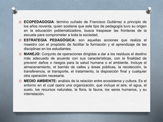 O ECOPEDAGOGIA: término cuñado de Francisco Gutiérrez a principio de
los años noventa, quien sostiene que este tipo de pedagogía tuvo su origen
en la educación poblematizadora, busca traspasar las fronteras de la
escuela para comprometer a toda la sociedad.
O ESTRATEGIA PEDAGÓGICA: son aquellas acciones que realiza el
maestro con el propósito de facilitar la formación y el aprendizaje de las
disciplinas en los estudiantes.
O MANEJO: Conjunto de operaciones dirigidas a dar a los residuos el destino
más adecuado de acuerdo con sus características, con la finalidad de
prevenir daños o riesgos para la salud humana o el ambiente. Incluye el
almacenamiento, el barrido de calles y áreas públicas, la recolección, la
transferencia, el transporte, el tratamiento, la disposición final y cualquier
otra operación necesaria.
O MEDIO AMBIENTE: análisis de la relación entre ecosistema y cultura. Es el
entorno en el cual opera una organización, que incluye el aire, el agua, el
suelo, los recursos naturales, la flora, la fauna, los seres humanos, y su
interrelación.
 
