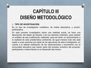 CAPÍTULO III
DISEÑO METODOLÓGICO
O TIPO DE INVESTIGACIÓN
Es un tipo de investigación cualitativa, de índole descriptiva, y acción-
participativa.
En este proceso investigativo sobre una realidad social, se hace una
descripción del objeto de estudio y de sus factores implícitos, para realizar
un análisis de esa cualificación realizada, para así tener un acercamiento a
la realidad de esta problemática ambiental; de igual manera todo ello está
sujeto a unas acciones por parte de los ejecutores de esta investigación, en
cuanto a la debida realización de las observaciones y encuentros con la
comunidad educativa que hacen parte del proceso evolutivo del proyecto,
participando e interviniendo en el desarrollo del mismo.
 