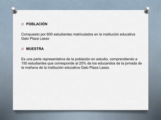 O POBLACIÓN
Compuesto por 600 estudiantes matriculados en la institución educativa
Galo Plaza Lasso
O MUESTRA
Es una parte representativa de la población en estudio, comprendiendo a
150 estudiantes que corresponde al 25% de los educandos de la jornada de
la mañana de la institución educativa Galo Plaza Lasso.
 
