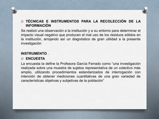 O TÉCNICAS E INSTRUMENTOS PARA LA RECOLECCIÓN DE LA
INFORMACIÓN
Se realizó una observación a la institución y a su entorno para determinar el
impacto visual negativo que producen el mal uso de los residuos sólidos en
la institución, arrojando así un diagnóstico de gran utilidad a la presente
investigación
INSTRUMENTO .
O ENCUESTA
La encuesta la define la Profesora García Ferrado como “una investigación
realizada sobre una muestra de sujetos representativa de un colectivo más
amplio, utilizando procedimientos estandarizados de interrogación con
intención de obtener mediciones cuantitativas de una gran variedad de
características objetivas y subjetivas de la población”
 