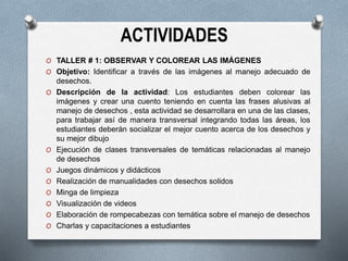 ACTIVIDADES
O TALLER # 1: OBSERVAR Y COLOREAR LAS IMÁGENES
O Objetivo: Identificar a través de las imágenes al manejo adecuado de
desechos.
O Descripción de la actividad: Los estudiantes deben colorear las
imágenes y crear una cuento teniendo en cuenta las frases alusivas al
manejo de desechos , esta actividad se desarrollara en una de las clases,
para trabajar así de manera transversal integrando todas las áreas, los
estudiantes deberán socializar el mejor cuento acerca de los desechos y
su mejor dibujo
O Ejecución de clases transversales de temáticas relacionadas al manejo
de desechos
O Juegos dinámicos y didácticos
O Realización de manualidades con desechos solidos
O Minga de limpieza
O Visualización de videos
O Elaboración de rompecabezas con temática sobre el manejo de desechos
O Charlas y capacitaciones a estudiantes
 