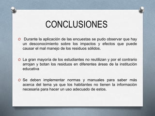 CONCLUSIONES
O Durante la aplicación de las encuestas se pudo observar que hay
un desconocimiento sobre los impactos y efectos que puede
causar el mal manejo de los residuos sólidos.
O La gran mayoría de los estudiantes no reutilizan y por el contrario
arrojan y botan los residuos en diferentes áreas de la institución
educativa
O Se deben implementar normas y manuales para saber más
acerca del tema ya que los habitantes no tienen la información
necesaria para hacer un uso adecuado de estos.
 