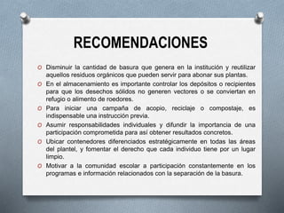 RECOMENDACIONES
O Disminuir la cantidad de basura que genera en la institución y reutilizar
aquellos residuos orgánicos que pueden servir para abonar sus plantas.
O En el almacenamiento es importante controlar los depósitos o recipientes
para que los desechos sólidos no generen vectores o se conviertan en
refugio o alimento de roedores.
O Para iniciar una campaña de acopio, reciclaje o compostaje, es
indispensable una instrucción previa.
O Asumir responsabilidades individuales y difundir la importancia de una
participación comprometida para así obtener resultados concretos.
O Ubicar contenedores diferenciados estratégicamente en todas las áreas
del plantel, y fomentar el derecho que cada individuo tiene por un lugar
limpio.
O Motivar a la comunidad escolar a participación constantemente en los
programas e información relacionados con la separación de la basura.
 