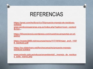 REFERENCIAS
https://prezi.com/hoi5cnz1cv75/proyecto-manejo-de-residuos-
solidos/
www.sembraresperanza.org.ec/index.php?option=com_content
&view...
https://liliconciencia.wordpress.com/nuestros-proyectos-en-el-
pedro/
https://master2000.net/recursos/menu/117/1810/mper_arch_1107
8_residuos.pdf
https://es.slideshare.net/ferchocamacho/proyecto-manejo-
residuos-solidos
www.minedu.gob.pe/educacionambiental/.../manejo_de_residuo
s_solls_mares.php
 