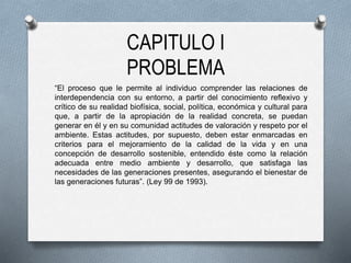 CAPITULO I
PROBLEMA
“El proceso que le permite al individuo comprender las relaciones de
interdependencia con su entorno, a partir del conocimiento reflexivo y
crítico de su realidad biofísica, social, política, económica y cultural para
que, a partir de la apropiación de la realidad concreta, se puedan
generar en él y en su comunidad actitudes de valoración y respeto por el
ambiente. Estas actitudes, por supuesto, deben estar enmarcadas en
criterios para el mejoramiento de la calidad de la vida y en una
concepción de desarrollo sostenible, entendido éste como la relación
adecuada entre medio ambiente y desarrollo, que satisfaga las
necesidades de las generaciones presentes, asegurando el bienestar de
las generaciones futuras”. (Ley 99 de 1993).
 