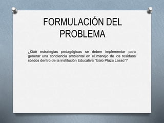 FORMULACIÓN DEL
PROBLEMA
¿Qué estrategias pedagógicas se deben implementar para
generar una conciencia ambiental en el manejo de los residuos
sólidos dentro de la institución Educativa “Galo Plaza Lasso”?
 